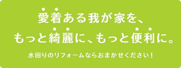 愛着ある我が家を、もっと綺麗に、もっと便利に！水回りのリフォームならおまかせください！